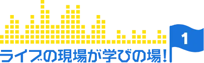 ライブの現場が学びの場!【1】