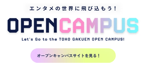 エンタメの世界に飛び込もう! OPEN CAMPUS Let's Go to the Let’s Go to the TOHO GAKUEN OPEN CAMPUS! オープンキャンパスサイトを見る！